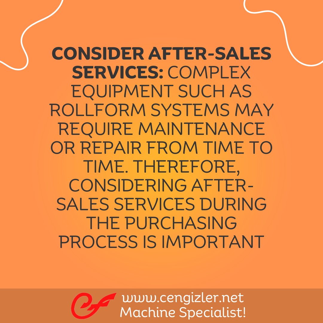 5 Consider after-sales services. Complex equipment such as rollform systems may require maintenance or repair from time to time. Therefore, considering after-sales services during the purchasing process is important